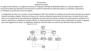 Estructurales
Diagrama de clases
En ingeniería de software, un diagrama de clases en Lenguaje Unificado de Modelado (UML) es un tipo de diagrama de
estructura estática que describe la estructura de un sistema mostrando las clases del sistema, sus atributos, operaciones
(o métodos), y las relaciones entre los objetos.
Los diagramas de clase son, sin duda, el tipo de diagrama UML más utilizado. Es el bloque de construcción principal de cualquier
solución orientada a objetos. Muestra las clases en un sistema, atributos y operaciones de cada clase y la relación entre cada
clase. En la mayoría de las herramientas de modelado, una clase tiene tres partes, nombre en la parte superior, atributos en el
centro y operaciones o métodos en la parte inferior. En sistemas grandes con muchas clases relacionadas, las clases se agrupan
para crear diagramas de clases. Las diferentes relaciones entre las clases se muestran por diferentes tipos de flechas.
 