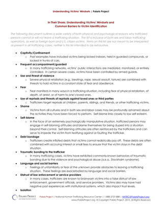Understanding Victims’ Mindsets | Polaris Project
In Their Shoes: Understanding Victims’ Mindsets and
Common Barriers to Victim Identification
The following document outlines a wide variety of both physical and psychological reasons why trafficked
persons cannot or will not leave a trafficking situation. The list is inclusive of both sex and labor trafficking
operations, as well as foreign-born and U.S. citizen victims. Items on this list are not meant to be interpreted
as present in all trafficking cases, neither is this list intended to be exhaustive.
• Captivity/Confinement
o Past examples have included victims being locked indoors, held in guarded compounds, or
locked in trunks of cars.
• Frequent accompaniment/guarded
o In many trafficking networks, victims’ public interactions are mediated, monitored, or entirely
controlled. In certain severe cases, victims have been controlled by armed guards.
• Use and threat of violence
o Severe physical retaliation (e.g., beatings, rape, sexual assault, torture) are combined with
threats to hold victims in a constant state of fear and obedience.
• Fear
o Fear manifests in many ways in a trafficking situation, including fear of physical retaliation, of
death, of arrest, or of harm to one’s loved ones.
• Use of reprisals and threats of reprisals against loved ones or third parties
o Traffickers target reprisals at children, parents, siblings, and friends, or other trafficking victims.
• Shame
o Victims from all cultures and in both sex and labor cases may be profoundly ashamed about
the activities they have been forced to perform. Self-blame links closely to low self-esteem.
• Self-blame
o In the face of an extremely psychologically manipulative situation, trafficked persons may
engage in self-blaming attitudes and blame themselves for being duped into a situation
beyond their control. Self-blaming attitudes are often reinforced by the traffickers and can
serve to impede the victim from testifying against or faulting the trafficker.
• Debt bondage
o Traffickers create inflated debts that victims cannot realistically pay off. These debts are often
combined with accruing interest or small fees to ensure that the victim stays in the debt
situation.
• Traumatic bonding to the trafficker
o In many trafficking cases, victims have exhibited commonly-known behaviors of traumatic
bonding due to the violence and psychological abuse (a.k.a., Stockholm syndrome).
• Language and social barriers
o Feelings of unfamiliarity or fear of the unknown provide obstacles to leaving a trafficking
situation. These feelings are exacerbated by language and social barriers.
• Distrust of law enforcement or service providers
o In many cases, traffickers are known to brainwash victims into a false distrust of law
enforcement, government officials, and service providers. Victims also may have had
negative past experiences with institutional systems, which also impact trust levels.
• Isolation
Polaris Project | National Human Trafficking Resource Center | 1-888-3737-888 | NHTRC@PolarisProject.org
www.PolarisProject.org © Copyright Polaris Project, 2010. All Rights Reserved.
 