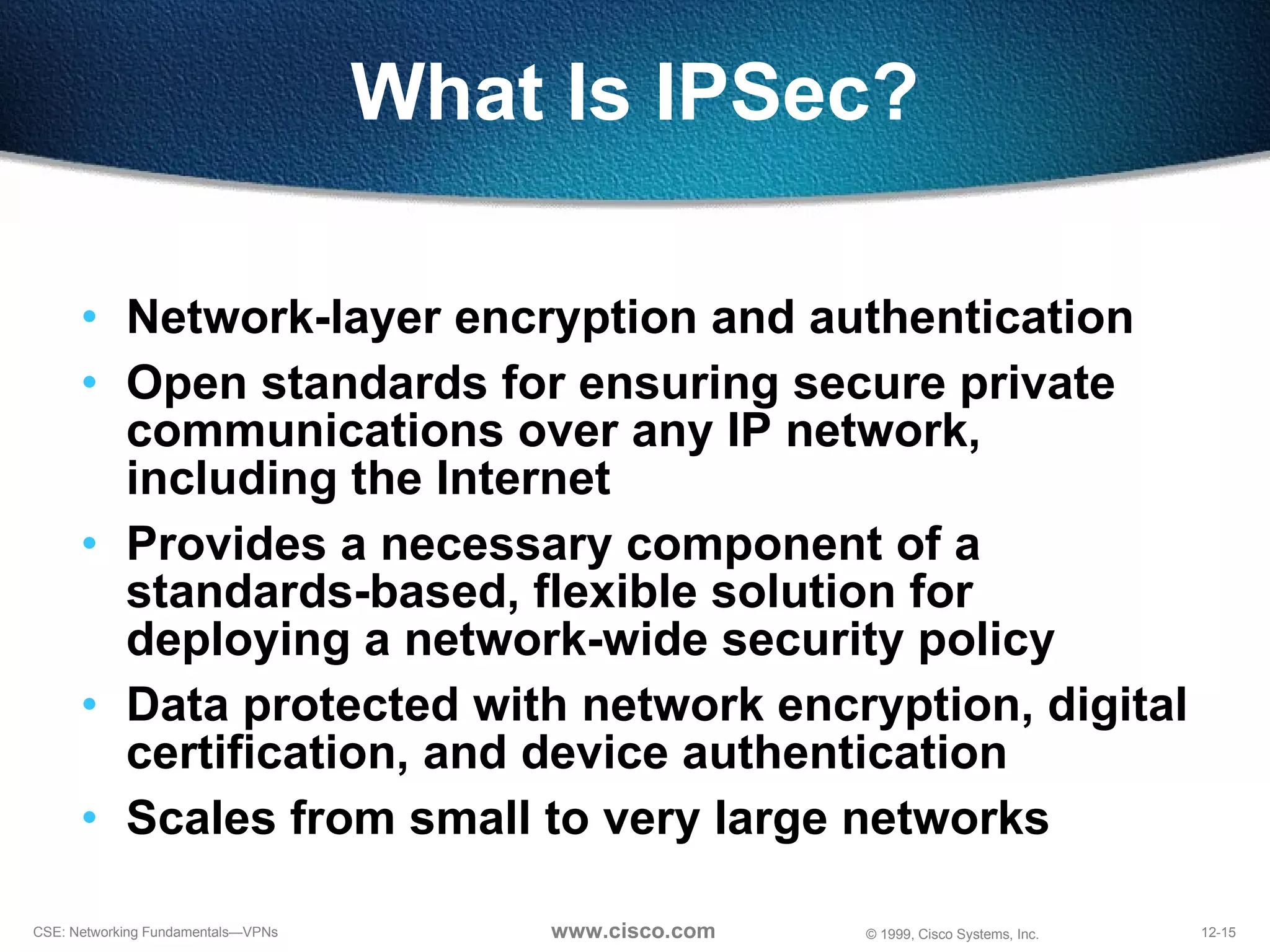 What Is IPSec? Network-layer encryption and authentication Open standards for ensuring secure private communications over any IP network, including the Internet Provides a necessary component of a standards-based, flexible solution for deploying a network-wide security policy Data protected with network encryption, digital certification, and device authentication Scales from small to very large networks 