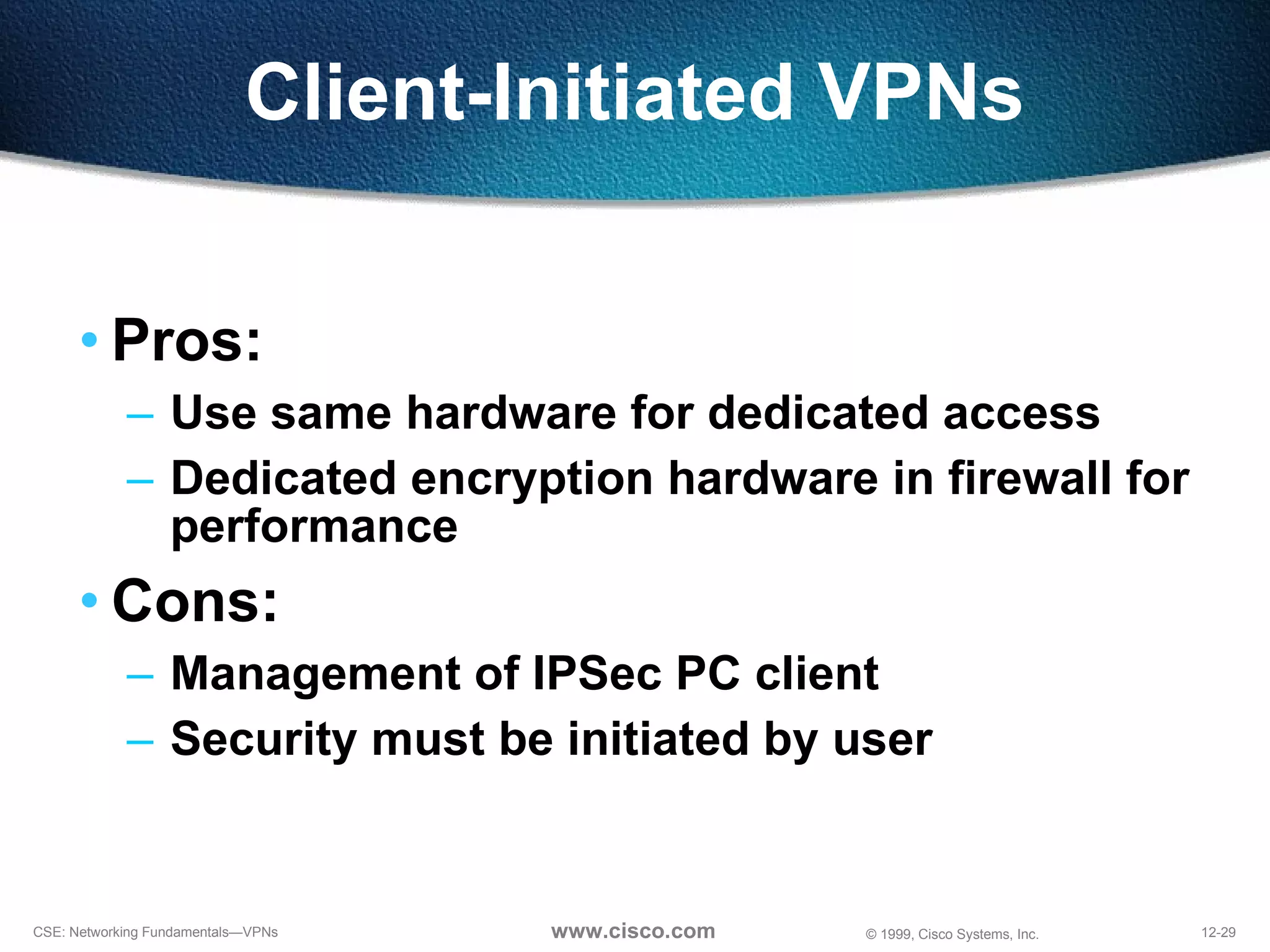 Client-Initiated VPNs Pros: Use same hardware for dedicated access Dedicated encryption hardware in firewall for performance Cons: Management of IPSec PC client Security must be initiated by user 