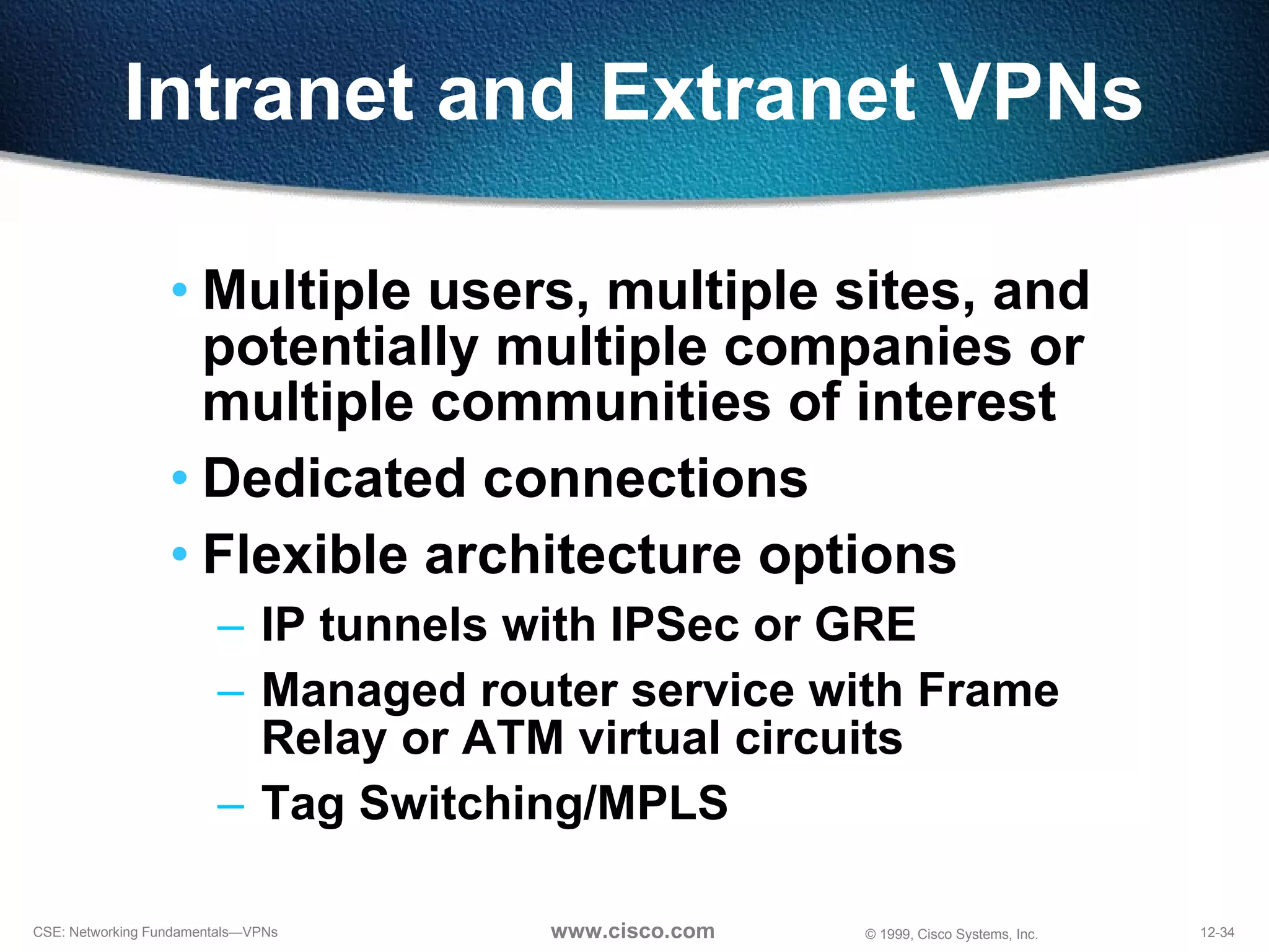 Intranet and Extranet VPNs Multiple users, multiple sites, and potentially multiple companies or multiple communities of interest Dedicated connections Flexible architecture options IP tunnels with IPSec or GRE Managed router service with Frame  Relay or ATM virtual circuits Tag Switching/MPLS 