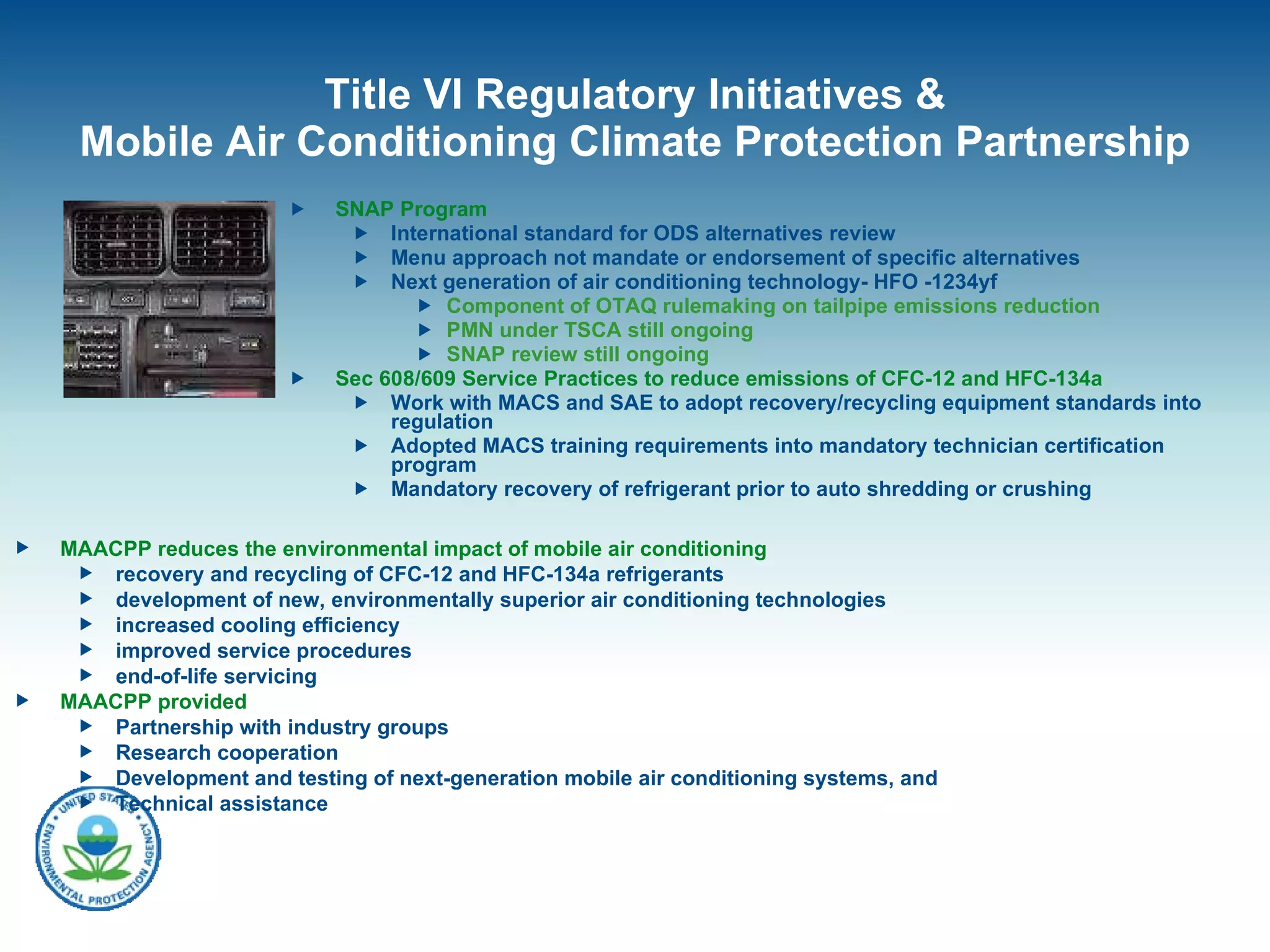 Title VI Regulatory Initiatives & Mobile Air Conditioning Climate Protection Partnership SNAP Program International standard for ODS alternatives review  Menu approach not mandate or endorsement of specific alternatives Next generation of air conditioning technology- HFO -1234yf Component of OTAQ rulemaking on tailpipe emissions reduction PMN under TSCA still ongoing SNAP review still ongoing Sec 608/609 Service Practices to reduce emissions of CFC-12 and HFC-134a Work with MACS and SAE to adopt recovery/recycling equipment standards into regulation Adopted MACS training requirements into mandatory technician certification program Mandatory recovery of refrigerant prior to auto shredding or crushing MAACPP reduces the environmental impact of mobile air conditioning  recovery and recycling of CFC-12 and HFC-134a refrigerants  development of new, environmentally superior air conditioning technologies increased cooling efficiency improved service procedures  end-of-life servicing MAACPP provided Partnership with industry groups Research cooperation Development and testing of next-generation mobile air conditioning systems, and  Technical assistance 
