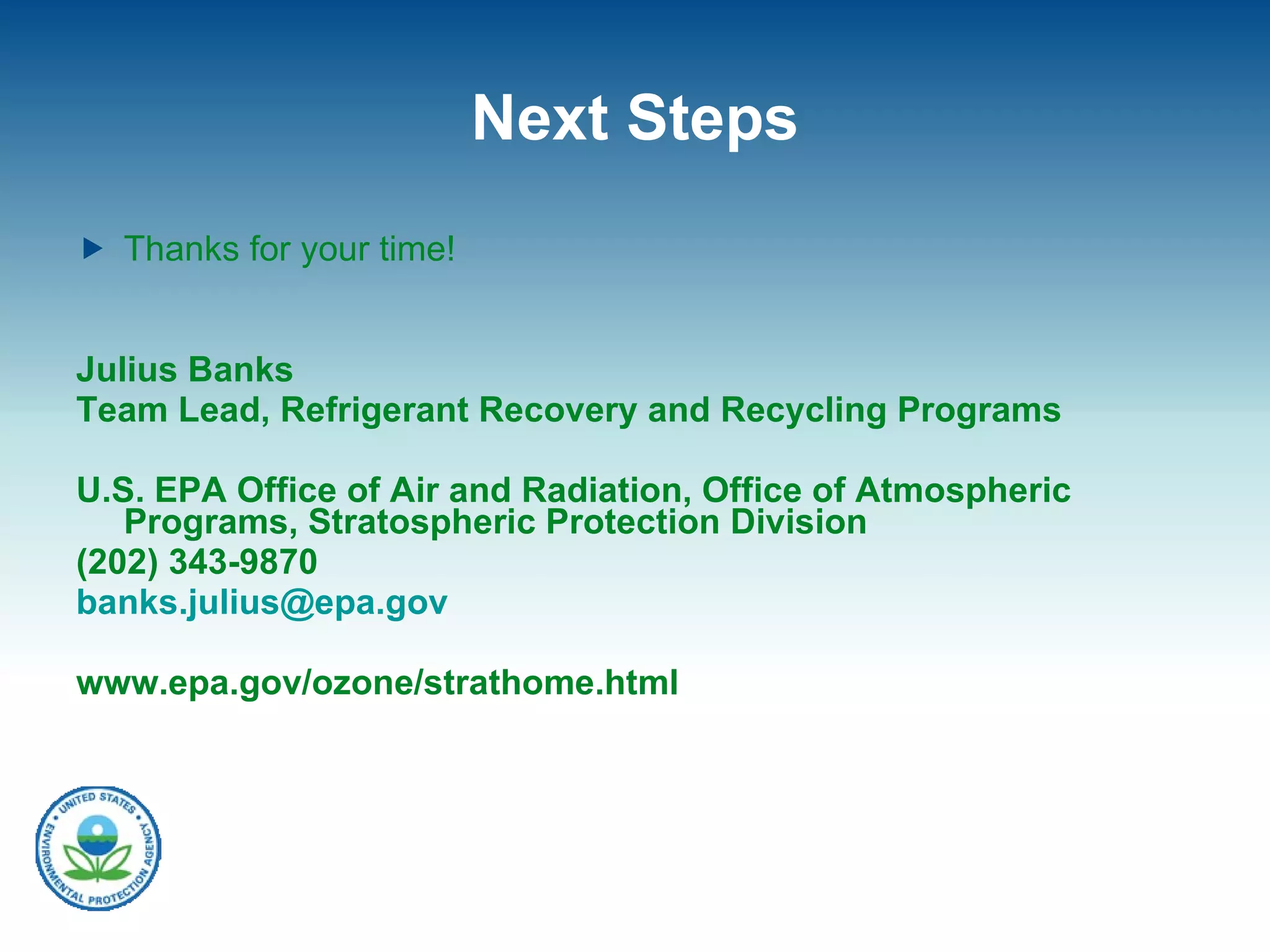 Next Steps Thanks for your time! Julius Banks Team Lead, Refrigerant Recovery and Recycling Programs U.S. EPA Office of Air and Radiation, Office of Atmospheric Programs, Stratospheric Protection Division (202) 343-9870 [email_address] www.epa.gov/ozone/strathome.html 