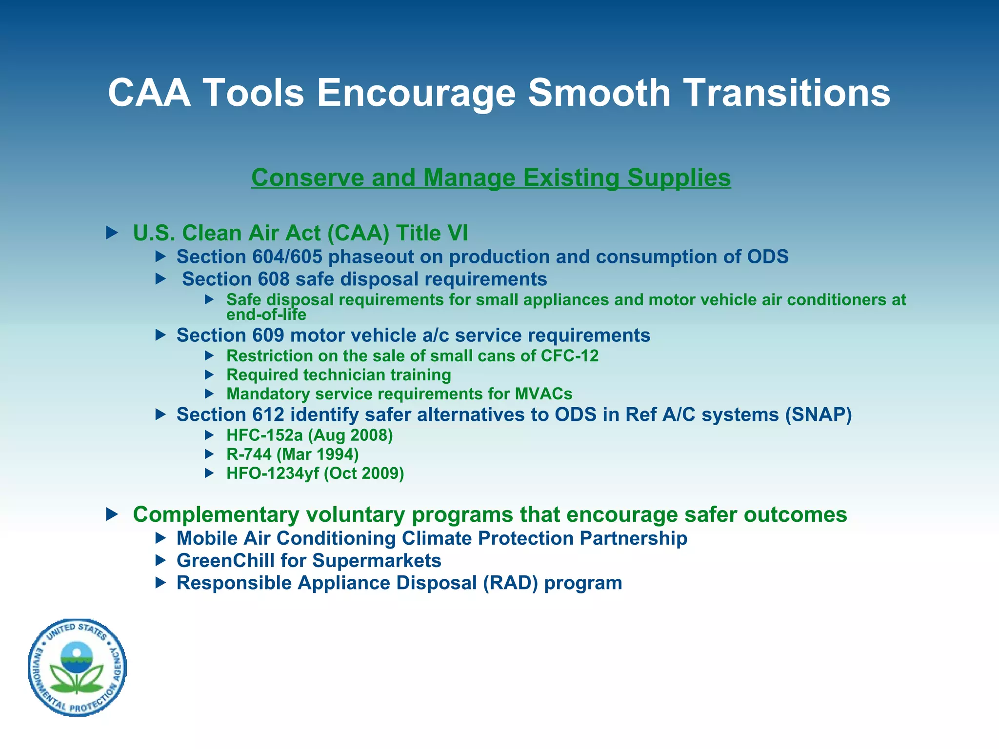CAA Tools Encourage Smooth Transitions Conserve and Manage Existing Supplies U.S. Clean Air Act (CAA) Title VI  Section 604/605 phaseout on production and consumption of ODS Section 608 safe disposal requirements Safe disposal requirements for small appliances and motor vehicle air conditioners at end-of-life  Section 609 motor vehicle a/c service requirements Restriction on the sale of small cans of CFC-12 Required technician training Mandatory service requirements for MVACs Section 612 identify safer alternatives to ODS in Ref A/C systems (SNAP) HFC-152a (Aug 2008) R-744 (Mar 1994) HFO-1234yf (Oct 2009) Complementary voluntary programs that encourage safer outcomes Mobile Air Conditioning Climate Protection Partnership GreenChill for Supermarkets Responsible Appliance Disposal (RAD) program 