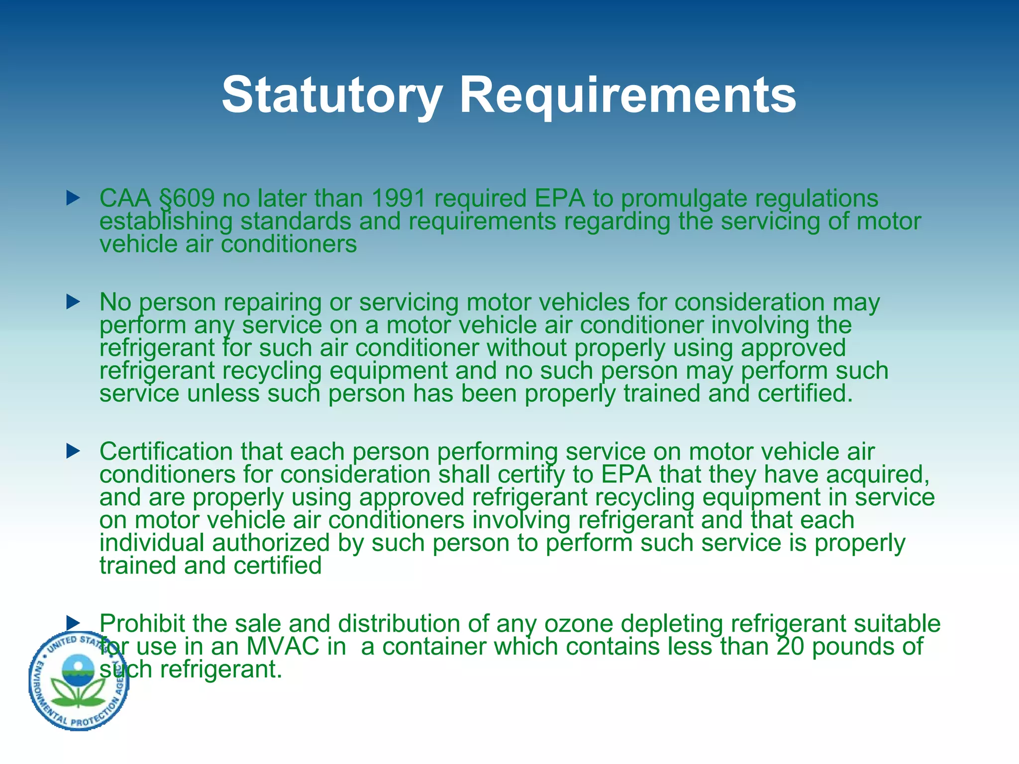 Statutory Requirements CAA  §609 no later than 1991 required EPA to  promulgate regulations establishing standards and requirements regarding the servicing of motor vehicle air conditioners No person repairing or servicing motor vehicles for consideration may perform any service on a motor vehicle air conditioner involving the refrigerant for such air conditioner without properly using approved refrigerant recycling equipment and no such person may perform such service unless such person has been properly trained and certified.  Certification that each person performing service on motor vehicle air conditioners for consideration shall certify to EPA that they have acquired, and are properly using approved refrigerant recycling equipment in service on motor vehicle air conditioners involving refrigerant and that each individual authorized by such person to perform such service is properly trained and certified Prohibit the sale and distribution of any ozone depleting refrigerant suitable for use in an MVAC in  a container which contains less than 20 pounds of such refrigerant.  