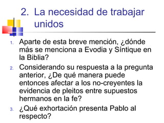 1. Aparte de esta breve mención, ¿dónde
más se menciona a Evodia y Síntique en
la Biblia?
2. Considerando su respuesta a la pregunta
anterior, ¿De qué manera puede
entonces afectar a los no-creyentes la
evidencia de pleitos entre supuestos
hermanos en la fe?
3. ¿Qué exhortación presenta Pablo al
respecto?
2. La necesidad de trabajar
unidos
 