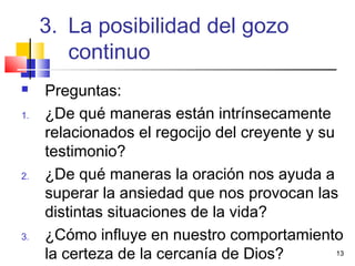 13
 Preguntas:
1. ¿De qué maneras están intrínsecamente
relacionados el regocijo del creyente y su
testimonio?
2. ¿De qué maneras la oración nos ayuda a
superar la ansiedad que nos provocan las
distintas situaciones de la vida?
3. ¿Cómo influye en nuestro comportamiento
la certeza de la cercanía de Dios?
3. La posibilidad del gozo
continuo
 