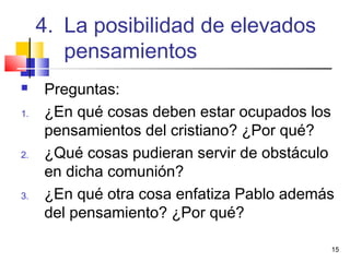 15
 Preguntas:
1. ¿En qué cosas deben estar ocupados los
pensamientos del cristiano? ¿Por qué?
2. ¿Qué cosas pudieran servir de obstáculo
en dicha comunión?
3. ¿En qué otra cosa enfatiza Pablo además
del pensamiento? ¿Por qué?
4. La posibilidad de elevados
pensamientos
 