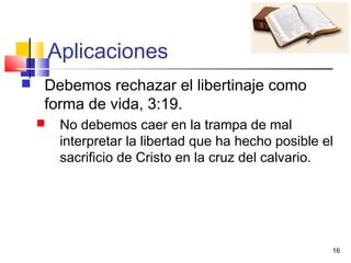 16
Aplicaciones
 Debemos rechazar el libertinaje como
forma de vida, 3:19.
 No debemos caer en la trampa de mal
interpretar la libertad que ha hecho posible el
sacrificio de Cristo en la cruz del calvario.
 