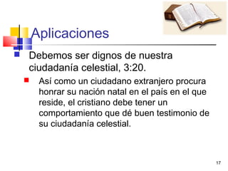 17
Aplicaciones
 Debemos ser dignos de nuestra
ciudadanía celestial, 3:20.
 Así como un ciudadano extranjero procura
honrar su nación natal en el país en el que
reside, el cristiano debe tener un
comportamiento que dé buen testimonio de
su ciudadanía celestial.
 