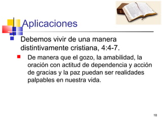 18
Aplicaciones
 Debemos vivir de una manera
distintivamente cristiana, 4:4-7.
 De manera que el gozo, la amabilidad, la
oración con actitud de dependencia y acción
de gracias y la paz puedan ser realidades
palpables en nuestra vida.
 