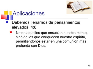 19
Aplicaciones
 Debemos llenarnos de pensamientos
elevados, 4:8.
 No de aquellos que ensucian nuestra mente,
sino de los que enriquecen nuestro espíritu,
permitiéndonos estar en una comunión más
profunda con Dios.
 
