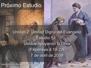 22
Próximo Estudio
Unidad 2: Unidad Digna del EvangelioUnidad 2: Unidad Digna del Evangelio
Estudio 13:Estudio 13:
Unidos Apoyando la ObraUnidos Apoyando la Obra
(Filipenses 4:10-23)(Filipenses 4:10-23)
7 de abril de 20097 de abril de 2009
La Biblia Libro por Libro, CBPLa Biblia Libro por Libro, CBP®®
Iglesia Bíblica Bautista deIglesia Bíblica Bautista de
AguadillaAguadilla
 