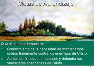 5
Que el alumno demuestre:Que el alumno demuestre:
1. Conocimiento de la necesidad de mantenernos
unidos firmemente contra los enemigos de Cristo,
2. Actitud de firmeza en mantener y defender las
verdaderas enseñanzas de Cristo.
Metas de AprendizajeMetas de Aprendizaje
 