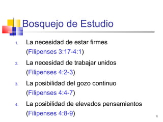 6
Bosquejo de Estudio
1. La necesidad de estar firmes
(Filipenses 3:17-4:1)
2. La necesidad de trabajar unidos
(Filipenses 4:2-3)
3. La posibilidad del gozo continuo
(Filipenses 4:4-7)
4. La posibilidad de elevados pensamientos
(Filipenses 4:8-9)
 