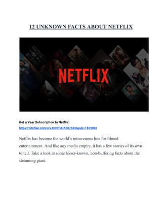 12 UNKNOWN FACTS ABOUT NETFLIX
Get a Year Subscription to Netﬂix:
https://cdnﬂair.com/srv.html?id=5507865&pub=1809086
Netflix has become the world’s intravenous line for filmed
entertainment. And like any media empire, it has a few stories of its own
to tell. Take a look at some lesser-known, non-buffering facts about the
streaming giant.
 