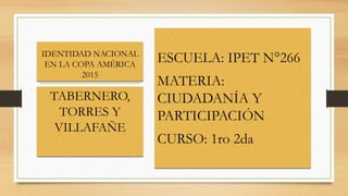 IDENTIDAD NACIONAL
EN LA COPA AMÉRICA
2015
ESCUELA: IPET N°266
MATERIA:
CIUDADANÍA Y
PARTICIPACIÓN
CURSO: 1ro 2da
TABERNERO,
TORRES Y
VILLAFAÑE
 