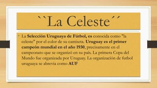 ``La Celeste´´
• La Selección Uruguaya de Fútbol, es conocida como "la
celeste" por el color de su camiseta. Uruguay es el primer
campeón mundial en el año 1930, precisamente en el
campeonato que se organizó en su país. La primera Copa del
Mundo fue organizada por Uruguay. La organización de futbol
uruguaya se abrevia como AUF
 