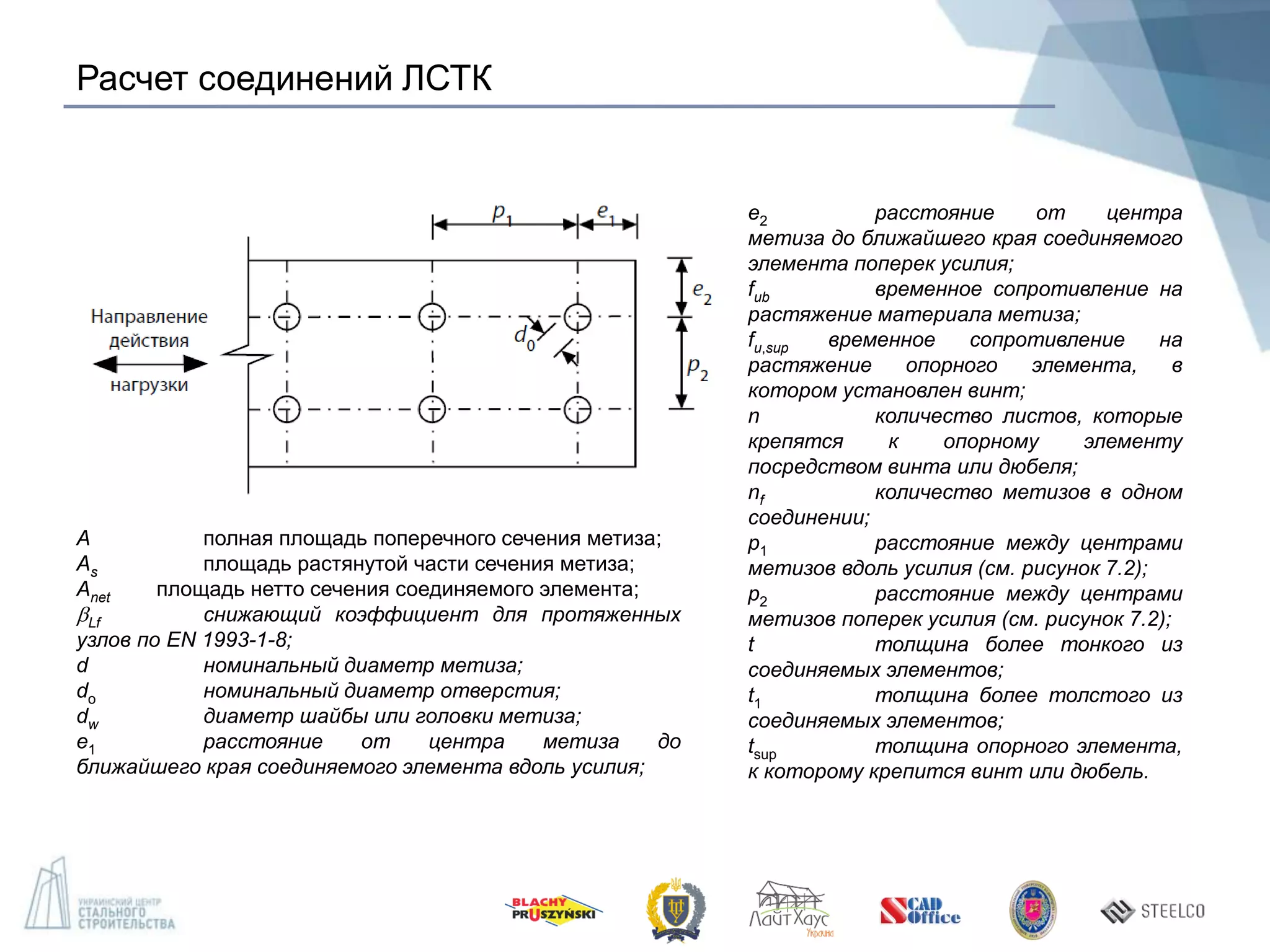 Расчет соединений ЛСТК
А полная площадь поперечного сечения метиза;
As площадь растянутой части сечения метиза;
Anet площадь нетто сечения соединяемого элемента;
Lf снижающий коэффициент для протяженных
узлов по EN 1993-1-8;
d номинальный диаметр метиза;
do номинальный диаметр отверстия;
dw диаметр шайбы или головки метиза;
e1 расстояние от центра метиза до
ближайшего края соединяемого элемента вдоль усилия;
e2 расстояние от центра
метиза до ближайшего края соединяемого
элемента поперек усилия;
fub временное сопротивление на
растяжение материала метиза;
fu,sup временное сопротивление на
растяжение опорного элемента, в
котором установлен винт;
n количество листов, которые
крепятся к опорному элементу
посредством винта или дюбеля;
nf количество метизов в одном
соединении;
р1 расстояние между центрами
метизов вдоль усилия (см. рисунок 7.2);
р2 расстояние между центрами
метизов поперек усилия (см. рисунок 7.2);
t толщина более тонкого из
соединяемых элементов;
t1 толщина более толстого из
соединяемых элементов;
tsup толщина опорного элемента,
к которому крепится винт или дюбель.
 