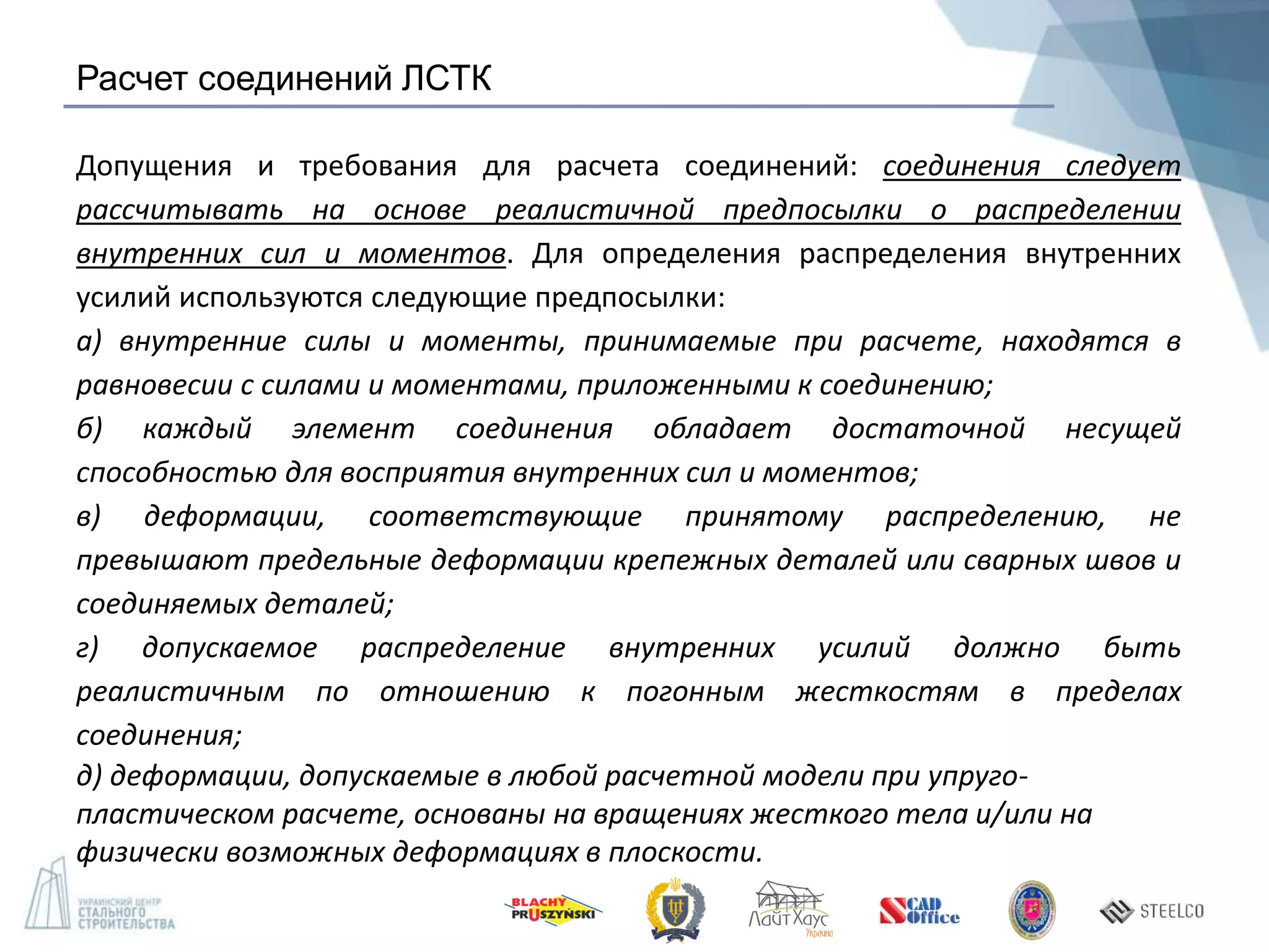 Расчет соединений ЛСТК
Допущения и требования для расчета соединений: соединения следует
рассчитывать на основе реалистичной предпосылки о распределении
внутренних сил и моментов. Для определения распределения внутренних
усилий используются следующие предпосылки:
а) внутренние силы и моменты, принимаемые при расчете, находятся в
равновесии с силами и моментами, приложенными к соединению;
б) каждый элемент соединения обладает достаточной несущей
способностью для восприятия внутренних сил и моментов;
в) деформации, соответствующие принятому распределению, не
превышают предельные деформации крепежных деталей или сварных швов и
соединяемых деталей;
г) допускаемое распределение внутренних усилий должно быть
реалистичным по отношению к погонным жесткостям в пределах
соединения;
д) деформации, допускаемые в любой расчетной модели при упруго-
пластическом расчете, основаны на вращениях жесткого тела и/или на
физически возможных деформациях в плоскости.
 