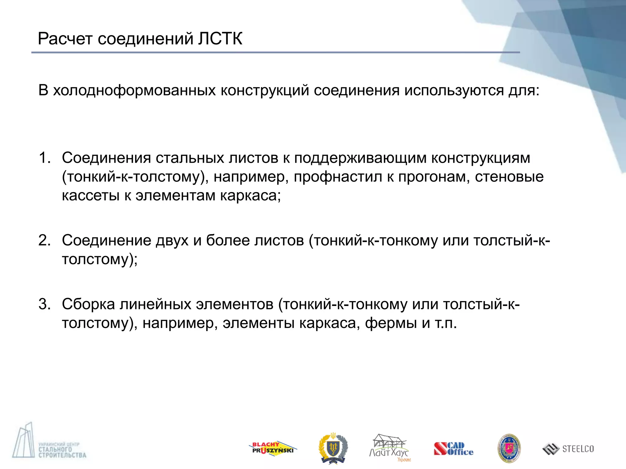 Расчет соединений ЛСТК
В холодноформованных конструкций соединения используются для:
1. Соединения стальных листов к поддерживающим конструкциям
(тонкий-к-толстому), например, профнастил к прогонам, стеновые
кассеты к элементам каркаса;
2. Соединение двух и более листов (тонкий-к-тонкому или толстый-к-
толстому);
3. Сборка линейных элементов (тонкий-к-тонкому или толстый-к-
толстому), например, элементы каркаса, фермы и т.п.
 