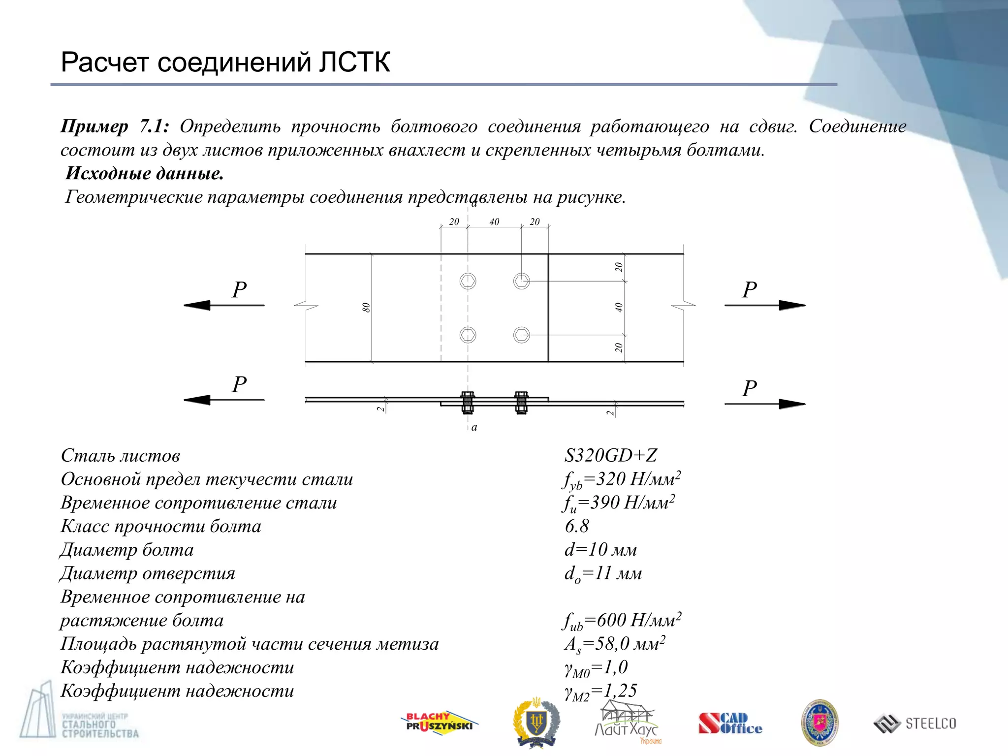 Расчет соединений ЛСТК
Пример 7.1: Определить прочность болтового соединения работающего на сдвиг. Соединение
состоит из двух листов приложенных внахлест и скрепленных четырьмя болтами.
Исходные данные.
Геометрические параметры соединения представлены на рисунке.
Сталь листов S320GD+Z
Основной предел текучести стали fyb=320 Н/мм2
Временное сопротивление стали fu=390 Н/мм2
Класс прочности болта 6.8
Диаметр болта d=10 мм
Диаметр отверстия dо=11 мм
Временное сопротивление на
растяжение болта fub=600 Н/мм2
Площадь растянутой части сечения метиза As=58,0 мм2
Коэффициент надежности γM0=1,0
Коэффициент надежности γM2=1,25
20 40 20
a
a
80
204020
2
2
P
P
P
P
 