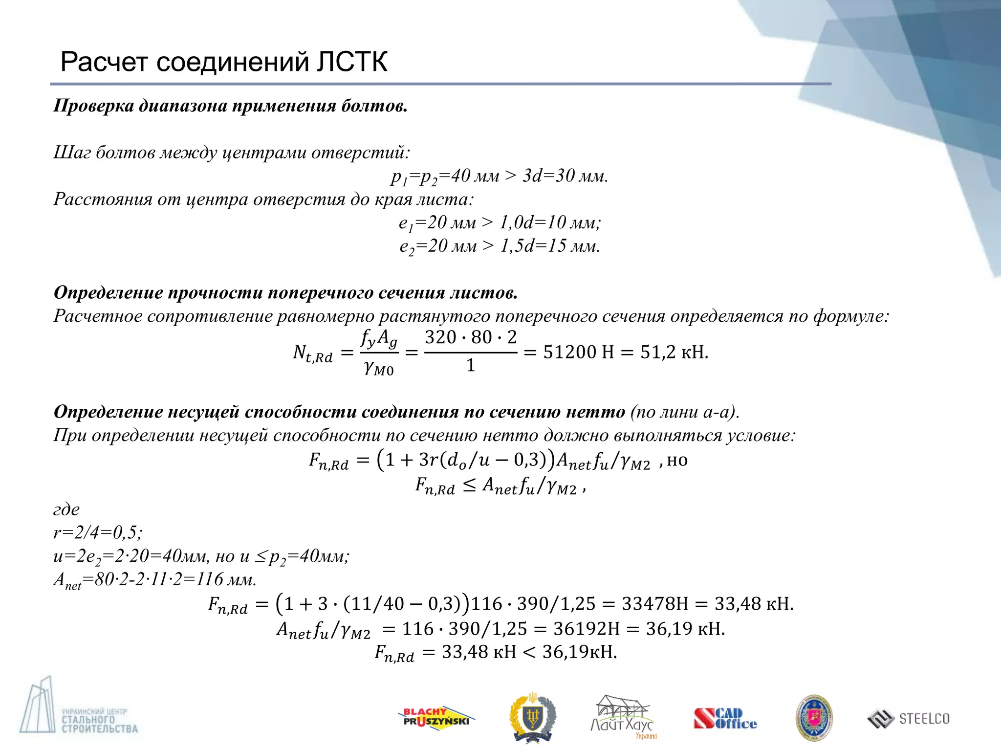 Расчет соединений ЛСТК
Проверка диапазона применения болтов.
Шаг болтов между центрами отверстий:
p1=p2=40 мм > 3d=30 мм.
Расстояния от центра отверстия до края листа:
е1=20 мм > 1,0d=10 мм;
е2=20 мм > 1,5d=15 мм.
Определение прочности поперечного сечения листов.
Расчетное сопротивление равномерно растянутого поперечного сечения определяется по формуле:
𝑁𝑡,𝑅𝑑 =
𝑓𝑦 𝐴 𝑔
𝛾 𝑀0
=
320 ∙ 80 ∙ 2
1
= 51200 Н = 51,2 кН.
Определение несущей способности соединения по сечению нетто (по лини а-а).
При определении несущей способности по сечению нетто должно выполняться условие:
𝐹𝑛,𝑅𝑑 = 1 + 3𝑟 𝑑 𝑜 𝑢 − 0,3 𝐴 𝑛𝑒𝑡 𝑓𝑢 𝛾 𝑀2 , но
𝐹𝑛,𝑅𝑑 ≤ 𝐴 𝑛𝑒𝑡 𝑓𝑢 𝛾 𝑀2 ,
где
r=2/4=0,5;
u=2е2=2·20=40мм, но u  p2=40мм;
Anet=80·2-2·11·2=116 мм.
𝐹𝑛,𝑅𝑑 = 1 + 3 ∙ 11 40 − 0,3 116 ∙ 390 1,25 = 33478Н = 33,48 кН.
𝐴 𝑛𝑒𝑡 𝑓𝑢 𝛾 𝑀2 = 116 ∙ 390 1,25 = 36192Н = 36,19 кН.
𝐹𝑛,𝑅𝑑 = 33,48 кН < 36,19кН.
 