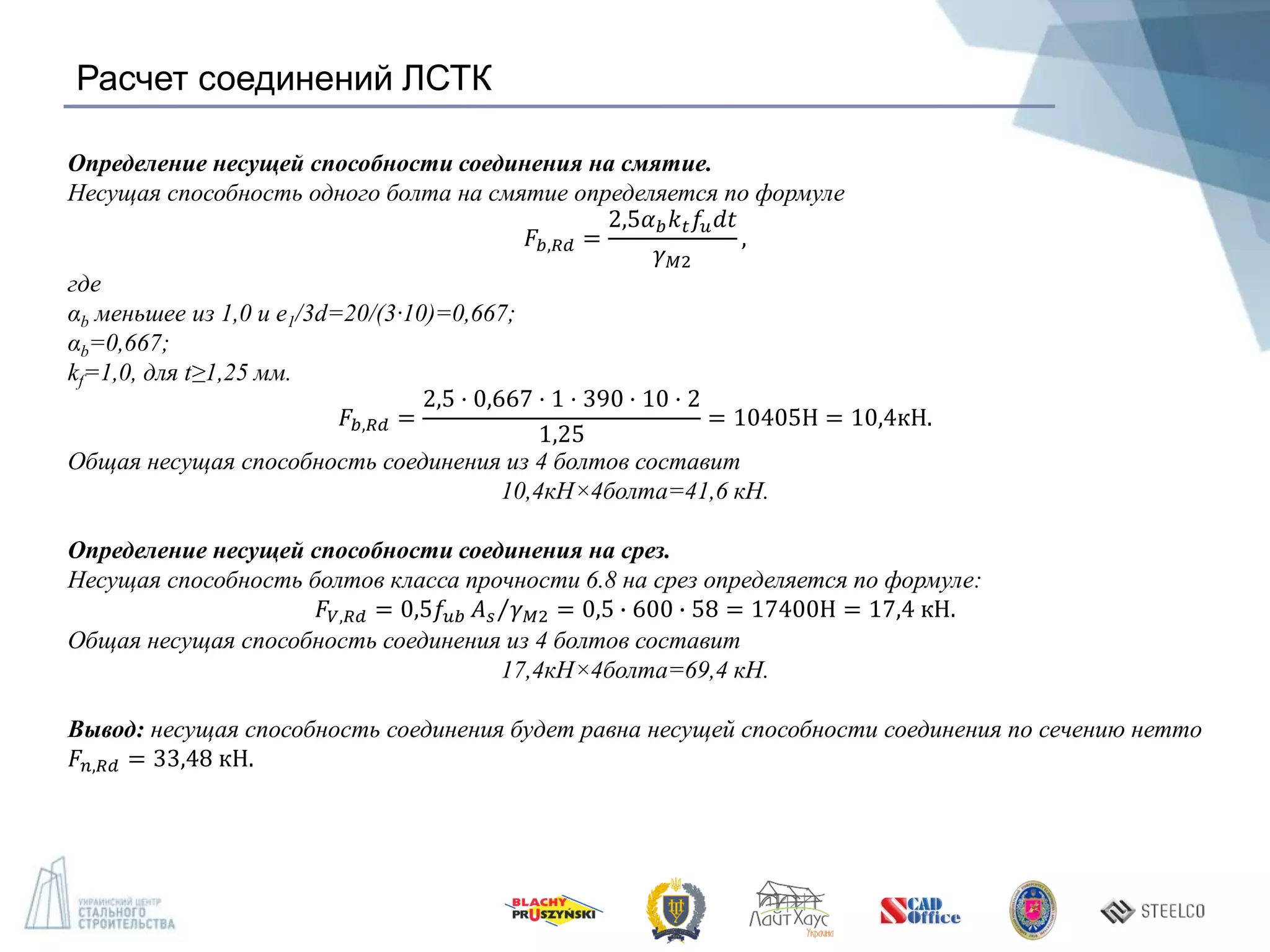 Расчет соединений ЛСТК
Определение несущей способности соединения на смятие.
Несущая способность одного болта на смятие определяется по формуле
𝐹𝑏,𝑅𝑑 =
2,5𝛼 𝑏 𝑘 𝑡 𝑓𝑢 𝑑𝑡
𝛾 𝑀2
,
где
αb меньшее из 1,0 и e1/3d=20/(3·10)=0,667;
αb=0,667;
kf=1,0, для t≥1,25 мм.
𝐹𝑏,𝑅𝑑 =
2,5 · 0,667 · 1 · 390 · 10 · 2
1,25
= 10405Н = 10,4кН.
Общая несущая способность соединения из 4 болтов составит
10,4кН×4болта=41,6 кН.
Определение несущей способности соединения на срез.
Несущая способность болтов класса прочности 6.8 на срез определяется по формуле:
𝐹𝑉,𝑅𝑑 = 0,5𝑓𝑢𝑏 𝐴 𝑠 𝛾 𝑀2 = 0,5 ∙ 600 ∙ 58 = 17400Н = 17,4 кН.
Общая несущая способность соединения из 4 болтов составит
17,4кН×4болта=69,4 кН.
Вывод: несущая способность соединения будет равна несущей способности соединения по сечению нетто
𝐹𝑛,𝑅𝑑 = 33,48 кН.
 