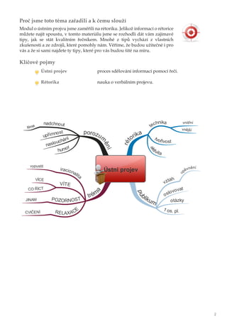 Proč jsme toto téma zařadili a k čemu slouží
Modul o ústním projvu jsme zaměřili na rétoriku. Jelikož informací o rétorice
můžete najít spoustu, v tomto materiálu jsme se rozhodli dát vám zajímavé
tipy, jak se stát kvalitním řečníkem. Mnohé z tipů vychází z vlastních
zkušeností a ze zdrojů, které pomohly nám. Věříme, že budou užitečné i pro
vás a že si sami najdete ty tipy, které pro vás budou šité na míru.
Klíčové pojmy
Ústní projev proces sdělování informací pomocí řeči.
Rétorika nauka o verbálním projevu.
2
 