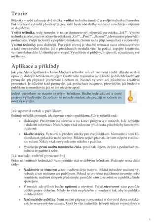 3
Teorie
Rétorika v sobě zahrnuje dvě složky: vnitřní techniku (umění) a vnější techniku (řemeslo).
Pokud chcete vytvořit působivý projev, měli byste obě složky zahrnout a nechat je vzájemně
se doplňovat.
Vnější technika, tedy řemeslo, je to, co dostanete při odpovědi na otázku „Jak?“. Vnitřní
technika je něco, na co si odpovíte otázkami „Co?“, „Proč?“, „Komu?“, jde o umění přesvědčit
posluchače. Vnější techniky vylepšíte tréninkem, čtením rad a příp. konzultací s odborníky.
Vnitřní techniky jsou složitější. Pro jejich rozvoj je vhodné trénovat svou obrazotvornost
a také emocionální složku. Již z předchozích modulů víte, že pokud zapojíte kreativitu,
vznikne dobré dílo. U rétoriky je to stejné. Vymýšlejte si příběhy, hrajte roli, vizualizujte své
myšlenky.
Aplikace a příklady
Jak píše Alena Špačková v knize Moderní rétorika: mluvit znamená tvořit. Abyste se stali
opravdu dobrým řečníkem, zapojení kreativního myšlení se nevyhnete. Je důležité kreativně
přemýšlet při přípravě prezentace i během ní. Nestačí vytvořit ani působivou kreativní
prezentaci. Je důležité také promyslet, jak posluchače zaujmete, přesvědčíte, jak budete s
publikem komunikovat, jak se jim otevřete apod.
Jedině tréninkem se stanete skvělým řečníkem. Buďte tedy aktivní a ústní
projevy vyhledávejte. Ze začátku to nebude snadné, ale později se začnete na
nové výzvy těšit.
Jak upevnit vztah s publikem
Existuje několik postupů, jak upevnit vztah s publikem. Zde je několik rad:
»» Oslovujte. Především na začátku a na konci projevu a v místech, kde hovoříte
o důležité informaci. Nezařazujte však oslovení příliš často, působilo by kontrapro-
duktivně.
»» Klaďte otázky. Vytvořte si předem otázky pro své publikum. Nemusíte s nimi ko-
munikovat, pokud se na to necítíte. Můžete se jich ptát tak, že vám odpoví zvednu-
tou rukou. Nikdy však nevyvolávejte nikoho z publika.
»» Používejte první osobu množného čísla, posílí tak dojem, že jste s posluchači za-
jedno a že patříte k sobě.
Jak nastolit vnitřní porozumění
Práce na vnitřních technikách vám pomůže stát se dobrým řečníkem. Podívejte se na další
rady:
»» Nadchněte se tématem a toto nadšení dejte najevo. Pokud nebudete nadšeni vy,
nebude z vás nadšeno ani publikum. Pokud se pro téma nadchnout neumíte nebo
nemůžete, nadšení alespoň předstírejte, pomůže vám to uvolnit se a publiku bude
spokojeno.
»» V mezích zdvořilosti buďte upřímní a otevření. Právě otevřenost vám pomůže
udělat projev dobrým. Nikdy to však nepřežeňte a nemluvte tak, aby to publiku
mohlo ublížit.
»» Naslouchejte publiku. Není možné připravit prezentaci si slovo od slova a očeká-
vat, že se nevyskytne situace, která by vás rozhodila. Je lepší mluvit svými slovy a
 
