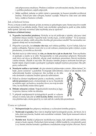 4
mít připravenou strukturu. Předem si můžete vytvořit možné otázky, které mohou
v publiku padnout, a jejich odpovědi.
»» Mějte nadhled, neberte se příliš vážně a pamatujte, že humor pomáhá uvolňovat
bariéry. Pokud jste toho schopni, humor využijte. Pokud to však není váš šálek
kávy, raději se humoru vyhněte.
Jak zvládnout trému
První, co byste si měli uvědomit, je fakt, že trému si způsobujete sami. Nemá smysl to svádět
na prezentaci či na někoho jiného. Právě vaše myšlenky způsobují to, jestli se cítíte dobře
nebo špatně. Jak tedy na trému? Jaké myšlenky jsou ty správné?
Sedmero zvládnutí trémy:
1.	 Vypusťte iracionální představy. Kriticky se na ně podívejte a zjistěte, zda jsou vámi
nastíněné situace možné. Vypusťte tedy výroku typu „Určitě omdlím“. To se nestane.
Nebo jste už někdy viděli zdravého člověka při prezentaci omdlít? Na racionalitu rea-
gujeme silněji než na iracionalitu.
2.	 Připusťte si pravdu, že o tématu víte více, než většina publika. A je to i tehdy, když se
jedná o obhajobu. Nejvíce o tom víte vy a váš vedoucí, ostatní jsou spíše zvědaví, co jim
přednesete, co nového se dozvědí.
3.	 Myslete na to (a věřte tomu), že víte, co chcete říct a jak to chcete říct. Tuto myšlenku
si opakujte a snažte se jí věřit. Nezapomeňte si však prezentaci připravit. Nemusíte
znát slovo od slova, je důležité, abyste znali strukturu prezentace, hlavní myšlenku
vašeho tématu. Zbytek si nacvičte. Při zkoušce ústního projevu nemusíte hovořit po-
každé stejně, improvizujte a postupně vypilujete nejlepší možnou prezentaci. Bez pří-
pravy nehovořte.
4.	 Nemluvte nahlas o své trémě, ale pro ostatní ji přejmenujte a místo „Mám trému“ ří-
kejte „Jsem vzrušený“ a podobně. Vystupujte sebevědomě, i když se tak necítíte. Čím
sebevědoměji budete vystupovat, tím rychleji se do této
role dostanete a nakonec budete opravdu sebevědomí.
5.	 Pokud se dostaví nepříjemné pocity a myšlenky, snažte se
odvést pozornost jinam a koncentrujte se na to. Soustředit
se můžete např. na budovu, na jedno slovo, na svoji úvodní
větu, na myšlenku mimo téma apod.
6.	 Dělejte relaxační cvičení. Nejjednodušší metodou je jógo-
vá pozice, kterou vidíte na obrázku.
7.	 V případě nepříjemných fyziologických pocitů si vybavte
situace či místa, kdy jste se cítili fyzicky dobře. Intenzivně
si je představujte a tento pocit by se vám měl do vašeho těla promítnout.
Čemu se vyhnout	
»» Neimprovizujte bez přípravy struktury a vyzkoušení ústního projevu.
»» Nedávejte si panáka. Sice vám to dopřeje lepší fyziologické pocity, ale hrozí, že si
toho dost nevybavíte, budete mít rozostřené vnímání. Také byste nemuseli mluvit
konzistentně.
»» Nečtěte text. Raději si připravte myšlenkovou mapu, kde základní obsah vašeho
projevu bude zapsán. Posluchači čtení nemají v oblibě (raději by si to přečetli sami)
a vy čtením ztrácíte kontakt s publikem a nedokážete reagovat jeho chování. Navíc
 