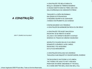A CONSTRUÇÃO TÃO BELA E ROBUSTA
                                                                    REALÇA A IMAGEM NO TERRENO MODERNO
                                                                    O SÓLIDO OBJETO RARO NA TERRA SOB O CÉU
                                                                    DILUI ESPERANÇAS NO HORIZONTE ETERNO


                                                                    TRANSCRITA A IDÉIA EM ENIGMAS
                                                                    EM CÓDIGO ESTÁ ENUNCIADA
                 A CONSTRUÇÃO                                       O PRÓSPERO DESPERTA NO SONHADOR
                                                                    A MÁGICA INSTRUMENTAL DO ACABADO


                                                                    E ENFIM DESCREVE-SE O PERVERSO
                                                                    A CONSTRUÇÃO EM MÁRMORE EM PROSA OU EM VERSO


                                                                    A CONSTRUÇÃO TÃO RUDE E MALICIOSA
                                                                    ENCONTRA-SE DE FRENTE AO MURO
                    1993 © “ CENÁRIO DAS PALAVRAS”                  AO LADO A VIA INFINITA RECORTA O ESPAÇO
                                                                    DESENHA OS TRAÇOS DO URBANO VAGABUNDO


                                                                    DESFRUTE O PASSEIO EM VOLTA DO CERCO
                                                                    DESMONTE O CENÁRIO E ACHE O MEDO
                                                                    ENCONTRE O TEU DESESPERO
                                                                    DO ALTO DO MONUMENTO


                                                                    A CONSTRUÇÃO ESPALHADA NO UNIVERSO
                                                                    TRADUZIDA NUM INQUIETO E INCONFUNDÍVEL INVERNO


                                                                    THE BUILDING IS WATCHING US SO UNREAL
                                                                    THE THINGS I’VE SAID IT’S NOT A BIG DEAL
                                                                    FROM NOW ON WE’RE SCREAMING AT THE WALL
                                                                    IN A WORD WRITTEN WE’LL RISE AND WE’LL FALL
Urbano Vagabundo 2000 © Paulo Maia. Todos os Direitos Reservados.                                                    11
 