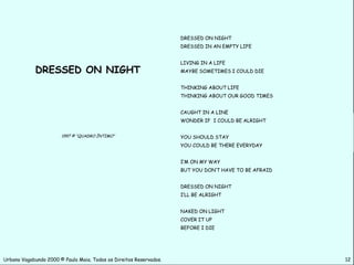 DRESSED ON NIGHT
                                                                    DRESSED IN AN EMPTY LIFE


                                                                    LIVING IN A LIFE
             DRESSED ON NIGHT                                       MAYBE SOMETIMES I COULD DIE


                                                                    THINKING ABOUT LIFE
                                                                    THINKING ABOUT OUR GOOD TIMES


                                                                    CAUGHT IN A LINE
                                                                    WONDER IF I COULD BE ALRIGHT


                       1997 © “QUADRO ÍNTIMO”                       YOU SHOULD STAY
                                                                    YOU COULD BE THERE EVERYDAY


                                                                    I’M ON MY WAY
                                                                    BUT YOU DON’T HAVE TO BE AFRAID


                                                                    DRESSED ON NIGHT
                                                                    I’LL BE ALRIGHT


                                                                    NAKED ON LIGHT
                                                                    COVER IT UP
                                                                    BEFORE I DIE




Urbano Vagabundo 2000 © Paulo Maia. Todos os Direitos Reservados.                                     12
 