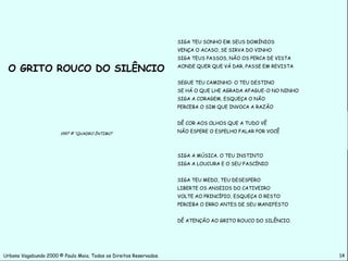 SIGA TEU SONHO EM SEUS DOMÍNIOS
                                                                    VENÇA O ACASO, SE SIRVA DO VINHO
                                                                    SIGA TEUS PASSOS, NÃO OS PERCA DE VISTA

 O GRITO ROUCO DO SILÊNCIO                                          AONDE QUER QUE VÁ DAR, PASSE EM REVISTA


                                                                    SEGUE TEU CAMINHO: O TEU DESTINO
                                                                    SE HÁ O QUE LHE AGRADA AFAGUE-O NO NINHO
                                                                    SIGA A CORAGEM, ESQUEÇA O NÃO
                                                                    PERCEBA O SIM QUE INVOCA A RAZÃO


                                                                    DÊ COR AOS OLHOS QUE A TUDO VÊ

                       1997 © “QUADRO ÍNTIMO”                       NÃO ESPERE O ESPELHO FALAR POR VOCÊ




                                                                    SIGA A MÚSICA. O TEU INSTINTO
                                                                    SIGA A LOUCURA E O SEU FASCÍNIO


                                                                    SIGA TEU MEDO, TEU DESESPERO
                                                                    LIBERTE OS ANSEIOS DO CATIVEIRO
                                                                    VOLTE AO PRINCÍPIO, ESQUEÇA O RESTO
                                                                    PERCEBA O ERRO ANTES DE SEU MANIFESTO


                                                                    DÊ ATENÇÃO AO GRITO ROUCO DO SILÊNCIO.




Urbano Vagabundo 2000 © Paulo Maia. Todos os Direitos Reservados.                                              14
 