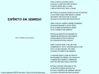 TODA A NOSSA LOUCURA ACESA
                                                                    PASSADA A LIMPA EM CIMA DA MESA
                                                                    O VENTO ÚMIDO GELA A ALMA
                                                                    A BRISA FRACA NOS TRAZ A CALMA


                                                                    EM TODOS OS NOSSOS CONFLITOS DO COTIDIANO
                                                                    A VOZ COMO FORÇA VEM PREGAR A ORDEM
                                                                    SENTIMOS TER DADO FIM ÀS CRISES

          ESPÍRITO EM SEGREDO                                       QUANDO O DISCURSO NÃO MAIS EXISTE


                                                                    SERÁ A NOSSA ALEGRIA SEMPRE O REMÉDIO
                                                                    DO NOSSO GRANDE E LOUCO TÉDIO
                                                                    ESTÁ O CORPO ENCARANDO O MEDO
                                                                    OU É O ESPÍRITO EM SEGREDO


                                                                    EM NOSSO OBJETIVO FUNDAMENTAL
                                                                    SEMPRE ME RECORDO DE SER NORMAL
                    1993 © “CENÁRIO DAS PALAVRAS”                   O PENSAMENTO FIXO E ESPESSO
                                                                    ESTÁ EM RISTE E PELO AVESSO


                                                                    SERÁ O NOSSO PAPEL O DE UM ATOR
                                                                    SANGRANDO A TESTA, CONTROLANDO A DOR
                                                                    ESTÁ A ALMA FUGINDO TÃO CEDO
                                                                    LEVANDO O ESPÍRITO EM SEGREDO


                                                                    A VAIDADE CEDEU LUGAR AO PRANTO
                                                                    EM FRAGMENTOS PERDEU-SE O ENCANTO
                                                                    A ORDEM CEGA IMPEDE A LIBERDADE
                                                                    NÃO FAZ SENTIDO NOSSA VONTADE


                                                                    ESTARÁ O MUNDO SEGUINDO À TOA
                                                                    OU ENTÃO É O MEIO QUE DESTOA
                                                                    ESTARÁ O ESPÍRITO EM SEGREDO SEGURO
Urbano Vagabundo 2000 © Paulo Maia. Todos os Direitos Reservados.   OU NOSSA OPINIÃO EM CIMA DO MURO            16
 