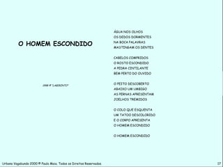 ÁGUA NOS OLHOS
                                                                    OS DEDOS DORMENTES

          O HOMEM ESCONDIDO                                         NA BOCA PALAVRAS
                                                                    MASTINGAM OS DENTES


                                                                    CABELOS COMPRIDOS
                                                                    O ROSTO ESCONDIDO
                                                                    A PEDRA CINTILANTE
                                                                    BEM PERTO DO OUVIDO


                          1998 © “LABIRINTO”
                                                                    O PEITO DESCOBERTO
                                                                    ABAIXO UM UMBIGO
                                                                    AS PERNAS APRESENTAM
                                                                    JOELHOS TREMIDOS


                                                                    O COLO QUE ESQUENTA
                                                                    UM TATOO DESCOLORIDO
                                                                    E O CORPO APRESENTA
                                                                    O HOMEM ESCONDIDO


                                                                    O HOMEM ESCONDIDO




Urbano Vagabundo 2000 © Paulo Maia. Todos os Direitos Reservados.                          17
 