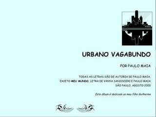 URBANO VAGABUNDO
                                        POR PAULO MAIA


           TODAS AS LETRAS SÃO DE AUTORIA DE PAULO MAIA,
EXCETO MEU MUNDO, LETRA DE VANYA SANSIVIERI E PAULO MAIA
                                    SÃO PAULO, AGOSTO 2000


                     Este álbum é dedicado ao meu filho Guilherme
 
