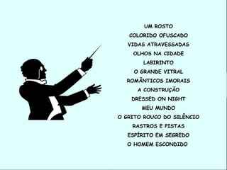 UM ROSTO
   COLORIDO OFUSCADO
   VIDAS ATRAVESSADAS
    OLHOS NA CIDADE
       LABIRINTO
    O GRANDE VITRAL
  ROMÂNTICOS IMORAIS
      A CONSTRUÇÃO
    DRESSED ON NIGHT
       MEU MUNDO
O GRITO ROUCO DO SILÊNCIO
    RASTROS E PISTAS
   ESPÍRITO EM SEGREDO
  O HOMEM ESCONDIDO
 