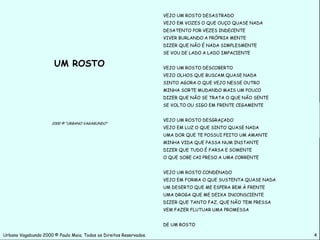 VEJO UM ROSTO DESASTRADO
                                                                    VEJO EM VOZES O QUE OUÇO QUASE NADA
                                                                    DESATENTO POR VEZES INDECENTE
                                                                    VIVER BURLANDO A PRÓPRIA MENTE
                                                                    DIZER QUE NÃO É NADA SIMPLESMENTE
                                                                    SE VOU DE LADO A LADO IMPACIENTE

                       UM ROSTO                                     VEJO UM ROSTO DESCOBERTO
                                                                    VEJO OLHOS QUE BUSCAM QUASE NADA
                                                                    SINTO AGORA O QUE VEJO NESSE OUTRO
                                                                    MINHA SORTE MUDANDO MAIS UM POUCO
                                                                    DIZER QUE NÃO SE TRATA O QUE NÃO SENTE
                                                                    SE VOLTO OU SIGO EM FRENTE CEGAMENTE


                                                                    VEJO UM ROSTO DESGRAÇADO
                      2000 © “URBANO VAGABUNDO”
                                                                    VEJO EM LUZ O QUE SINTO QUASE NADA
                                                                    UMA DOR QUE TE POSSUI FEITO UM AMANTE
                                                                    MINHA VIDA QUE PASSA NUM INSTANTE
                                                                    DIZER QUE TUDO É FARSA E SOMENTE
                                                                    O QUE SOBE CAI PRESO A UMA CORRENTE


                                                                    VEJO UM ROSTO CONDENADO
                                                                    VEJO EM FORMA O QUE SUSTENTA QUASE NADA
                                                                    UM DESERTO QUE ME ESPERA BEM À FRENTE
                                                                    UMA DROGA QUE ME DEIXA INCONSCIENTE
                                                                    DIZER QUE TANTO FAZ, QUE NÃO TEM PRESSA
                                                                    VEM FAZER FLUTUAR UMA PROMESSA


                                                                    DE UM ROSTO

Urbano Vagabundo 2000 © Paulo Maia. Todos os Direitos Reservados.                                             4
 