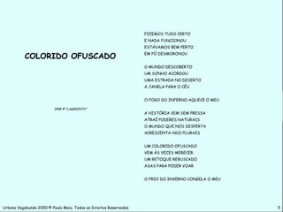 FIZEMOS TUDO CERTO
                                                                    E NADA FUNCIONOU
                                                                    ESTÁVAMOS BEM PERTO

           COLORIDO OFUSCADO                                        EM PÓ DESMORONOU


                                                                    O MUNDO DESCOBERTO
                                                                    UM SONHO ACORDOU
                                                                    UMA ESTRADA NO DESERTO
                                                                    A JANELA PARA O CÉU


                                                                    O FOGO DO INFERNO AQUECE O MEU

                          1998 © “LABIRINTO”
                                                                    A HISTÓRIA VEM SEM PRESSA
                                                                    ATRAÍ PODERES NATURAIS
                                                                    O MUNDO QUE NOS DESPERTA
                                                                    ACRESCENTA-NOS PLURAIS


                                                                    UM COLORIDO OFUSCADO
                                                                    VEM ÀS VEZES MERECER
                                                                    UM RETOQUE REBUSCADO
                                                                    ASAS PARA PODER VOAR


                                                                    O FRIO DO INVERNO CONGELA O MEU




Urbano Vagabundo 2000 © Paulo Maia. Todos os Direitos Reservados.                                     5
 