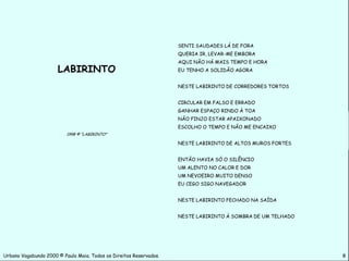 SENTI SAUDADES LÁ DE FORA
                                                                    QUERIA IR, LEVAR-ME EMBORA
                                                                    AQUI NÃO HÁ MAIS TEMPO E HORA
                      LABIRINTO                                     EU TENHO A SOLIDÃO AGORA


                                                                    NESTE LABIRINTO DE CORREDORES TORTOS


                                                                    CIRCULAR EM FALSO E ERRADO
                                                                    GANHAR ESPAÇO RINDO À TOA
                                                                    NÃO FINJO ESTAR APAIXONADO
                                                                    ESCOLHO O TEMPO E NÃO ME ENCAIXO
                          1998 © “LABIRINTO”

                                                                    NESTE LABIRINTO DE ALTOS MUROS FORTES


                                                                    ENTÃO HAVIA SÓ O SILÊNCIO
                                                                    UM ALENTO NO CALOR E DOR
                                                                    UM NEVOEIRO MUITO DENSO
                                                                    EU CEGO SIGO NAVEGADOR


                                                                    NESTE LABIRINTO FECHADO NA SAÍDA


                                                                    NESTE LABIRINTO À SOMBRA DE UM TELHADO




Urbano Vagabundo 2000 © Paulo Maia. Todos os Direitos Reservados.                                            8
 