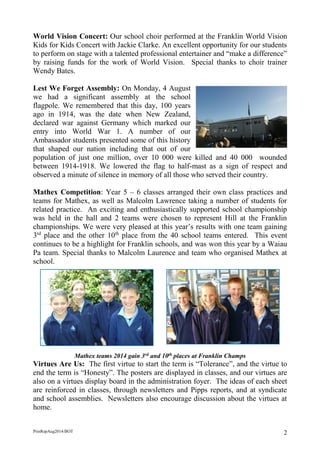 PrinRepAug2014/BOT 2 
World Vision Concert: Our school choir performed at the Franklin World Vision Kids for Kids Concert with Jackie Clarke. An excellent opportunity for our students to perform on stage with a talented professional entertainer and “make a difference” by raising funds for the work of World Vision. Special thanks to choir trainer Wendy Bates. 
Lest We Forget Assembly: On Monday, 4 August we had a significant assembly at the school flagpole. We remembered that this day, 100 years ago in 1914, was the date when New Zealand, declared war against Germany which marked our entry into World War 1. A number of our Ambassador students presented some of this history that shaped our nation including that out of our population of just one million, over 10 000 were killed and 40 000 wounded between 1914-1918. We lowered the flag to half-mast as a sign of respect and observed a minute of silence in memory of all those who served their country. 
Mathex Competition: Year 5 – 6 classes arranged their own class practices and teams for Mathex, as well as Malcolm Lawrence taking a number of students for related practice. An exciting and enthusiastically supported school championship was held in the hall and 2 teams were chosen to represent Hill at the Franklin championships. We were very pleased at this year’s results with one team gaining 3rd place and the other 10th place from the 40 school teams entered. This event continues to be a highlight for Franklin schools, and was won this year by a Waiau Pa team. Special thanks to Malcolm Laurence and team who organised Mathex at school. 
Mathex teams 2014 gain 3rd and 10th places at Franklin Champs 
Virtues Are Us: The first virtue to start the term is “Tolerance”, and the virtue to end the term is “Honesty”. The posters are displayed in classes, and our virtues are also on a virtues display board in the administration foyer. The ideas of each sheet are reinforced in classes, through newsletters and Pipps reports, and at syndicate and school assemblies. Newsletters also encourage discussion about the virtues at home. 
 