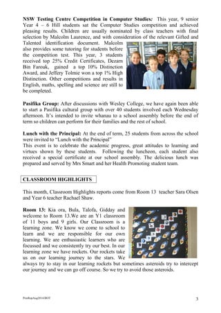 PrinRepAug2014/BOT 3 
NSW Testing Centre Competition in Computer Studies: This year, 9 senior Year 4 – 6 Hill students sat the Computer Studies competition and achieved pleasing results. Children are usually nominated by class teachers with final selection by Malcolm Laurence, and with consideration of the relevant Gifted and Talented identification document. Malcolm also provides some tutoring for students before the competition test. This year, 3 students received top 25% Credit Certificates, Dezarn Bin Farouk, gained a top 10% Distinction Award, and Jeffery Tolmie won a top 1% High Distinction. Other competitions and results in English, maths, spelling and science are still to be completed. 
Pasifika Group: After discussions with Wesley College, we have again been able to start a Pasifika cultural group with over 40 students involved each Wednesday afternoon. It’s intended to invite whanau to a school assembly before the end of term so children can perform for their families and the rest of school. 
Lunch with the Principal: At the end of term, 25 students from across the school were invited to “Lunch with the Principal” 
This event is to celebrate the academic progress, great attitudes to learning and virtues shown by these students. Following the luncheon, each student also received a special certificate at our school assembly. The delicious lunch was prepared and served by Mrs Smart and her Health Promoting student team. 
CLASSROOM HIGHLIGHTS 
This month, Classroom Highlights reports come from Room 13 teacher Sara Olsen and Year 6 teacher Rachael Shaw. 
Room 13: Kia ora, Bula, Talofa, Gidday and welcome to Room 13.We are an Y1 classroom of 11 boys and 9 girls. Our Classroom is a learning zone. We know we come to school to learn and we are responsible for our own learning. We are enthusiastic learners who are focussed and we consistently try our best. In our learning zone we have rockets. Our rockets take us on our learning journey to the stars. We always try to stay in our learning rockets but sometimes asteroids try to intercept our journey and we can go off course. So we try to avoid those asteroids. 
 