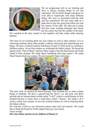 PrinRepAug2014/BOT 4 
We are progressing well in our learning and there is always exciting things to see and experience. We loved the change concept as we were able to experiment with many different things. We were so fascinated with the milk and dye experiment. We put some milk on a plate and we put red, green and yellow dye into the corners of the milk. We then put a cotton bud into some washing detergent and slowly put the cotton bud into the middle of the plate. We watched as the dyes started to mix together and they made really amazing patterns. 
This term we are learning about our own culture as well as other cultures. It is so interesting learning about other people’s cultures and trying and experiencing new things. We have a cultural rotation with Room 10 and 27. Each week we celebrate a different culture. In our first rotation we celebrated the Maori culture. We heard the legend of the “Fish of Maui” and how Maui caught a big fish that became the North Island of New Zealand. We made Maori headbands and sang waiata’s. We made Maori bread which was yummy. We also learned E Papa with sticks. 
This past week we learned all about Kiwiana. New Zealand has so many unique things to celebrate. We have a special bird the “Kiwi”, we did some cool Kiwi artwork and we learned about a drink called ”L & P” which is world famous in New Zealand because it comes from a small place called “ Paeroa”. We made L & P scones, which were yummy. In our next cultural rotation we will be learning about the Indian culture. 
We welcome visitors to our classroom, please come and visit anytime. We would like to thank the board for all the support they give our school, 
Yours warmly, 
Mrs Sara Olsen and the lovely children of Room 13. 
 