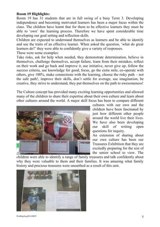 PrinRepAug2014/BOT 5 
Room 19 Highlights: 
Room 19 has 31 students that are in full swing of a busy Term 3. Developing independence and becoming motivated learners has been a major focus within the class. The children have learnt that for them to be effective learners they must be able to ‘own’ the learning process. Therefore we have spent considerable time developing our goal setting and reflection skills. 
Children are expected to understand themselves as learners and be able to identify and use the traits of an effective learner. When asked the question, ‘what do great learners do?’ they were able to confidently give a variety of responses. 
These were some examples: 
Take risks, ask for help when needed, they demonstrate determination, believe in themselves, challenge themselves, accept failure, learn from their mistakes, reflect on their work and go back and improve it, use initiative, never give up, follow the success criteria, use knowledge for good, focus, go the extra mile, co-operate with others, give 100%, make connections with the learning, choose the risky path – not the safe path!, improve their skills, don’t settle for average, use imagination, be creative, they strive to understand, they put themselves on the path to awesomeness! 
The Culture concept has provided many exciting learning opportunities and allowed many of the children to share their expertise about their own culture and learn about other cultures around the world. A major skill focus has been to compare different cultures with our own and the children have been fascinated by just how different other people around the world live their lives. We have also been developing our skill of writing open questions for inquiry. 
An extension of sharing about our own culture has been our Treasures Exhibition that they are excitedly preparing for the rest of the senior school to view. The children were able to identify a range of family treasures and talk confidently about why they were valuable to them and their families. It was amazing what family history and precious treasures were unearthed as a result of this unit. 
 