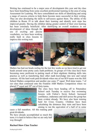 PrinRepAug2014/BOT 6 
Writing has continued to be a major area of development this year and the class have been benefiting from some excellent professional learning in the area of using Assessment for Learning. We have consolidated our skills of identifying and using a range of success criteria to help them become more successful in their writing. They are also developing the skills to self-assess against them. The ability of the children in Room 19 to talk about their learning and identify next steps has improved greatly. Having the children taking greater control of their own learning has been extremely beneficial. After identifying an overall weakness in our development of ideas through the use of exciting and precise vocabulary, we have been working really hard in class lessons to improve this writing trait. 
Mathex has had our heads reeling for the last few weeks as we have tried to get our heads around some pretty curly math problems. In groups of 4 the class have been becoming more proficient in putting much of their algebraic thinking skills into practice as well as transferring their other math knowledge into new and varied contexts. All the hard work paid dividends when one of our R19 teams won the Hill School Mathex competition and another one came 3rd equal. Well done teams. 7 of our class then continued onto the Franklin ASB Mathex Competition where we placed 3rd equal and 10th out of forty teams. 
The class have been heading off to Patumahoe School each Tuesday to receive free swimming lessons with Fulton’s Swim School. Increased confidence, endurance and skill across the group has been evident already. We have also been training hard for Cross Country. Children have been calculating the distances they train and have been aiming to run the equivalent of a half of in some cases a full marathon. All this training paid great dividends. 
We have already accomplished so much this term; it is hard to believe that we are only half way through! 
Rachael Shaw Class Teacher 