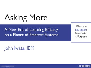 Asking More 
Efficacy in 
Education: 
Proof with 
a Purpose 
A New Era of Learning Efficacy 
on a Planet of Smarter Systems 
John Iwata, IBM 
 