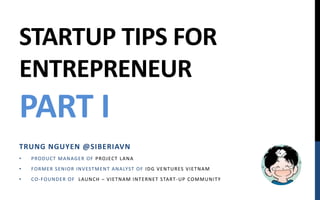 STARTUP TIPS FOR
ENTREPRENEUR
PART I
TRUNG NGUYEN @SIBERIAVN
•   P ROD UCT M AN AGE R OF P ROJECT LAN A
•   FORM E R SE N IOR IN V EST M E N T AN ALYST OF ID G V E N T URES V IE T N AM
•   CO- FOUN D E R OF LAUN CH – V IE T N AM IN T E RN E T START - UP COM M UN IT Y
 