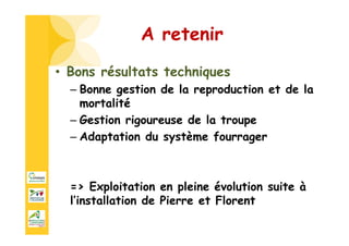 • Bons résultats techniques
– Bonne gestion de la reproduction et de la
mortalité
– Gestion rigoureuse de la troupe
– Adaptation du système fourrager
=> Exploitation en pleine évolution suite à
l’installation de Pierre et Florent
A retenir
 