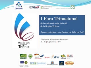 I Foro Trinacional 
de la cadena de valor del café 
de la Región Trifinio 
Buenas prácticas en la Cadena de Valor de Café 
Esquipulas, Chiquimula, Guatemala 
25 – 26 | Septiembre | 2014 
 
